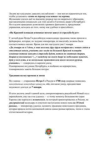 Людям же «скудным» давалось послабление — они могли ограничиться тем,
чтобы установить «хотя по деревцу или ветви» на ворота.
Желающие сделать всё по высшему разряду могли свериться с образцами,
выставленными специально для этих целей в Гостином дворе в Петербурге.
Но в целом гражданам дозволялось проявить фантазию и, придумывая
украшения, исходить из того, «кому как удобнее и пристойнее».
«На Красной площади огненные потехи зажгут и стрельба будет»
С легкой руки Петра I в российскую новогоднюю традицию также пришли и
фейерверки, которые, по задумке императора, по масштабу должны были
соответствовать оказии. Время для них наступало уже 1 января.
«Да генваря ж в 1 день, в знак веселия; друг друга поздравляя с новым годом и
столетним веком, учинить сие: когда на большой Красной площади
огненные потехи зажгут и стрельба будет, потом по знатным дворам,
боярам и окольничим <…> каждому на своем дворе из небольших пушечек,
буде у кого есть, и из нескольких мушкетов или иного мелкого ружья,
учинить», — говорилось в царском указе.
Одновременно на улицах Петербурга, и особенно на перекрестках,
планировалось зажечь большие костры.
Традиция на все времена и эпохи
Но главное — стараниями Петра I в России в 1700 году впервые появились
многодневные новогодние каникулы, ибо, согласно указу, празднествам
надлежало длиться до 7 января.
И хотя достичь своей главной цели, синхронизировать российский Новый год с
европейским, ему так и не удалось — к этому моменту большинство стран
Европы уже перешли с юлианского, на который ориентировались в России, на
григорианский календарь и отметили наступление нового века на 10 дней
раньше, — императору удалось заложить традицию новогоднего праздника,
которая прошла почти неизменной сквозь самые разные времена, эпохи и этапы
отечественной истории.
12
 