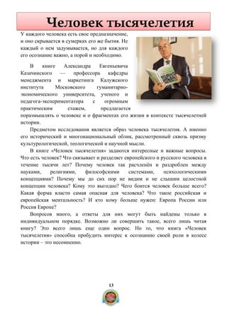 У каждого человека есть свое предназначение,
и оно скрывается в сумерках его же бытия. Не
каждый о нем задумывается, но для каждого
его осознание важно, а порой и необходимо.
В книге Александра Евгеньевича
Казачинского — профессора кафедры
менеджмента и маркетинга Калужского
института Московского гуманитарно-
экономического университета, ученого и
педагога-экспериментатора с огромным
практическим стажем, предлагается
поразмышлять о человеке и о фрагментах его жизни в контексте тысячелетней
истории.
Предметом исследования является образ человека тысячелетия. А именно
его исторический и многонациональный облик, рассмотренный сквозь призму
культурологической, теологической и научной мысли.
В книге «Человек тысячелетия» задаются интересные и важные вопросы.
Что есть человек? Что связывает и разделяет европейского и русского человека в
течение тысячи лет? Почему человек так расчленён и раздроблен между
науками, религиями, философскими системами, психологическими
концепциями? Почему мы до сих пор не видим и не слышим целостной
концепции человека? Кому это выгодно? Чего боится человек больше всего?
Какая форма власти самая опасная для человека? Что такое российская и
европейская ментальность? И кто кому больше нужен: Европа России или
Россия Европе?
Вопросов много, а ответы для них могут быть найдены только в
индивидуальном порядке. Возможно ли совершить такое, всего лишь читая
книгу? Это всего лишь еще один вопрос. Но то, что книга «Человек
тысячелетия» способна пробудить интерес к осознанию своей роли в колесе
истории – это несомненно.
Человек тысячелетия
13
 