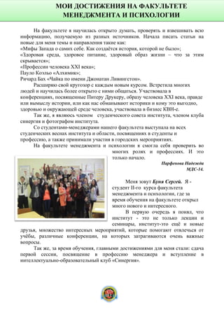 На факультете я научилась открыто думать, проверять и взвешивать всю
информацию, получаемую из разных источников. Начала писать статьи на
новые для меня темы и направления такие как:
«Мифы Запада о самих себе. Как создаётся история, которой не было»;
«Здоровая среда, здоровое питание, здоровый образ жизни – что за этим
скрывается»;
«Профессии человека XXI века»;
Пауло Коэльо «Алхимик»;
Ричард Бах «Чайка по имени Джонатан Ливингстон».
Расширяю свой кругозор с каждым новым курсом. Встретила многих
людей и научилась более открыто с ними общаться. Участвовала в
конференциях, посвященные Питеру Друкеру, образу человека XXI века, правде
или вымыслу истории, или как нас обманывают историки и кому это выгодно,
здоровью и окружающей среде человека, участвовала в бизнес КВН-е.
Так же, я являюсь членом студенческого совета института, членом клуба
синергия и фотографом института.
Со студентами-менеджерами нашего факультета выступала на всех
студенческих веснах института и области, посвящениях в студенты и
профессию, а также принимали участия в городских мероприятиях.
На факультете менеджмента и психологии я смогла себя проверить во
многих ролях и профессиях. И это
только начало.
Парфенова Надежда
МДС-14.
Меня зовут Буня Сергей. Я -
студент II-го курса факультета
менеджмента и психологии, где за
время обучения на факультете открыл
много нового и интересного.
В первую очередь я понял, что
институт - это не только лекции и
семинары, институт-это ещё и новые
друзья, множество интересных мероприятий, которые помогают отвлечься от
учёбы, различные конференции, на которых затрагиваются очень важные
вопросы.
Так же, за время обучения, главными достижениями для меня стали: сдача
первой сессии, посвящение в профессию менеджера и вступление в
интеллектуально-образовательный клуб «Синергия».
МОИ ДОСТИЖЕНИЯ НА ФАКУЛЬТЕТЕ
МЕНЕДЖМЕНТА И ПСИХОЛОГИИ
14
 