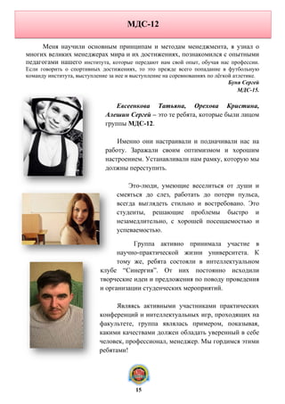 МДС-12
Меня научили основным принципам и методам менеджмента, я узнал о
многих великих менеджерах мира и их достижениях, познакомился с опытными
педагогами нашего института, которые передают нам свой опыт, обучая нас профессии.
Если говорить о спортивных достижениях, то это прежде всего попадание в футбольную
команду института, выступление за нее и выступление на соревнованиях по лёгкой атлетике.
Буня Сергей
МДС-15.
Евсеенкова Татьяна, Орехова Кристина,
Алешин Сергей – это те ребята, которые были лицом
группы МДС-12.
Именно они настраивали и подначивали нас на
работу. Заражали своим оптимизмом и хорошим
настроением. Устанавливали нам рамку, которую мы
должны переступить.
Это-люди, умеющие веселиться от души и
смеяться до слез, работать до потери пульса,
всегда выглядеть стильно и востребовано. Это
студенты, решающие проблемы быстро и
незамедлительно, с хорошей посещаемостью и
успеваемостью.
Группа активно принимала участие в
научно-практической жизни университета. К
тому же, ребята состояли в интеллектуальном
клубе “Синергия”. От них постоянно исходили
творческие идеи и предложения по поводу проведения
и организации студенческих мероприятий.
Являясь активными участниками практических
конференций и интеллектуальных игр, проходящих на
факультете, группа являлась примером, показывая,
какими качествами должен обладать уверенный в себе
человек, профессионал, менеджер. Мы гордимся этими
ребятами!
15
 