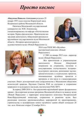 Абакумова Наталья Алексеевна родилась 25
января 1955 года в поселке Кирпичный завод
Истринского района Московской области.
Окончила Московский государственный
университет им. М.В. Ломоносова,
специализировалась на кафедре «Отечественная
история. Период феодализма». Практически вся
трудовая деятельность Абакумовой протекала в
крупнейшем государственном музее Московской
области - Историко-архитектурном и
художественном музее «Новый Иерусалим» (с
2014 года ГБУК МО «Музейно-
выставочный комплекс «Новый
Иерусалим»).
С 2001 по январь 2015 года - директор
музея «Новый Иерусалим».
Вся практическая и управленческая
деятельность Натальи Абакумовой
направлена на сохранение, изучение и
популяризацию отечественного историко-
культурного наследия, реализацию научно-
просветительских и издательских проектов,
инновационных музейных проектов и
программ, в том числе и с международным
участием. Имеет долгосрочный опыт сотрудничества с Московским обществом
испытателей природы, Научным Советом РАН по изучению и сохранению
природного и культурного наследия, институтами РАН, МГУ.
За период 2008-2014 гг. был реализован крупнейший проект федерального
уровня - Долгосрочная целевая программа Московской области по выводу музея
«Новый Иерусалим» с территории монастырского комплекса Воскресенский
Ново-Иерусалимский монастырь, сохранению и развитию музея. Был
реализован комплекс крупномасштабных мероприятий по проектированию,
строительству и музеефикации нового музейного здания общей площадью 28
тыс. кв.м. Комплекс открыт 22 ноября 2014 г.
Просто космос
16
 