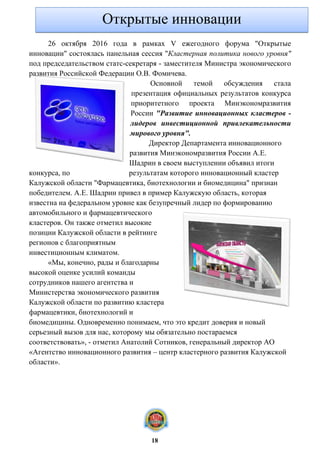 26 октября 2016 года в рамках V ежегодного форума "Открытые
инновации" состоялась панельная сессия "Кластерная политика нового уровня"
под председательством статс-секретаря - заместителя Министра экономического
развития Российской Федерации О.В. Фомичева.
Основной темой обсуждения стала
презентация официальных результатов конкурса
приоритетного проекта Минэкономразвития
России "Развитие инновационных кластеров -
лидеров инвестиционной привлекательности
мирового уровня".
Директор Департамента инновационного
развития Минэкономразвития России А.Е.
Шадрин в своем выступлении объявил итоги
конкурса, по результатам которого инновационный кластер
Калужской области "Фармацевтика, биотехнологии и биомедицина" признан
победителем. А.Е. Шадрин привел в пример Калужскую область, которая
известна на федеральном уровне как безупречный лидер по формированию
автомобильного и фармацевтического
кластеров. Он также отметил высокие
позиции Калужской области в рейтинге
регионов с благоприятным
инвестиционным климатом.
«Мы, конечно, рады и благодарны
высокой оценке усилий команды
сотрудников нашего агентства и
Министерства экономического развития
Калужской области по развитию кластера
фармацевтики, биотехнологий и
биомедицины. Одновременно понимаем, что это кредит доверия и новый
серьезный вызов для нас, которому мы обязательно постараемся
соответствовать», - отметил Анатолий Сотников, генеральный директор АО
«Агентство инновационного развития – центр кластерного развития Калужской
области».
Открытые инновации
18
 