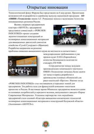 Технологический фокус Форума был представлен на 4 шоу-румах. Презентация
возможностей по разработке и серийному выпуску наукоемкой продукции АО
«ОНПП «Технология» имени А.Г. Ромашина» вошла в экспозицию Агентства
инновационных регионов России.
Являясь якорным предприятием
кластера «АКОТЕХ», предприятие
представило совместный с «PORCHER
INDUSTRIES» проект создания
звукопоглощающих конструкций из
полимерных композиционных материалов
для авиационных двигателей самолетов
семейства «Сухой Суперджет» (Франция).
Разработка направлена на решение
проблемы снижения авиационного шума на местности в соответствии с
международными требованиями и уже
прошла аудит EASA (Европейское
агентство безопасности полетов) по
стандарту EN 9100.
Сотрудничество между ведущим
производителем технического текстиля и
ОНПП «Технология» началось более десяти
лет назад в период разработки и
производства головных обтекателей для
ракет-носителей «Протон». Именно тогда
«PORCHER INDUSTRIES» стал поставщиком углеродных тканей для
предприятия. Эта работа стала для французской компании «пилотным
проектом» в России. В настоящее время Обнинское предприятие является одним
из основных потребителей углеродного волокна, выпускаемого заводом «Порше
Современные Материалы». Успешное партнерство этих наукоёмких
предприятий стало основой «Кластера авиационно-космических технологий
полимерных композиционных материалов и конструкций Калужской области»
(Ассоциация «АКОТЕХ»).
Открытые инновации
19
 