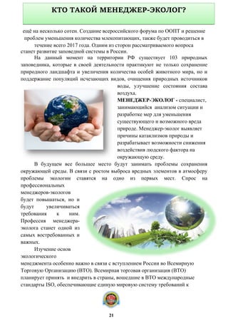 ещё на несколько сотен. Создание всероссийского форума по ООПТ и решение
проблем уменьшения количества млекопитающих, также будет проводиться в
течение всего 2017 года. Одним из сторон рассматриваемого вопроса
станет развитие заповедной системы в России.
На данный момент на территории РФ существует 103 природных
заповедника, которые в своей деятельности практикуют не только сохранение
природного ландшафта и увеличения количества особей животного мира, но и
поддержание популяций исчезающих видов, очищения природных источников
воды, улучшение состояния состава
воздуха.
МЕНЕДЖЕР-ЭКОЛОГ - специалист,
занимающийся анализом ситуации и
разработке мер для уменьшения
существующего и возможного вреда
природе. Менеджер-эколог выявляет
причины катаклизмов природы и
разрабатывает возможности снижения
воздействия людского фактора на
окружающую среду.
В будущем все большее место будут занимать проблемы сохранения
окружающей среды. В связи с ростом выброса вредных элементов в атмосферу
проблемы экологии ставятся на одно из первых мест. Спрос на
профессиональных
менеджеров-экологов
будет повышаться, но и
будут увеличиваться
требования к ним.
Профессия менеджера-
эколога станет одной из
самых востребованных и
важных.
Изучение основ
экологического
менеджмента особенно важно в связи с вступлением России во Всемирную
Торговую Организацию (ВТО). Всемирная торговая организация (ВТО)
планирует принять и внедрить в страны, вошедшие в ВТО международные
стандарты ISO, обеспечивающие единую мировую систему требований к
КТО ТАКОЙ МЕНЕДЖЕР-ЭКОЛОГ?
21
 