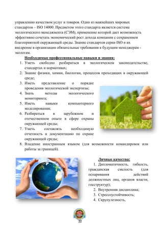 управлению качеством услуг и товаров. Один из важнейших мировых
стандартов – ISO 14000. Предметом этого стандарта является система
экологического менеджмента (СЭМ), применение которой дает возможность
эффективно сочетать экономический рост дохода компании с сохранением
благоприятной окружающей среды. Знание стандартов серии ISO и их
внедрение в организации обязательные требования к будущим менеджерам -
экологам.
Необходимые профессиональные навыки и знания:
1. Уметь свободно разбираться в экологическом законодательстве,
стандартах и нормативах;
2. Знание физики, химии, биологии, процессов проходящих в окружающей
среде;
3. Иметь представление о порядке
проведения экологической экспертизы;
4. Знать методы экологического
мониторинга;
5. Иметь навыки компьютерного
моделирования;
6. Разбираться в зарубежном и
отечественном опыте в сфере охраны
окружающей среды;
7. Уметь составлять необходимую
отчетность и документацию по охране
окружающей среды;
8. Владение иностранным языком (для возможности командировок или
работы за границей).
Личные качества:
1. Дипломатичность, гибкость,
гражданская смелость (для
оспаривания действий
должностных лиц, органов власти,
госструктур);
2. Внутренняя дисциплина;
3. Стрессоустойчивость;
4. Скрупулезность,
22
 