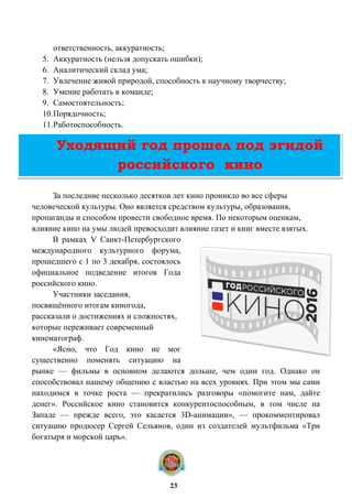 ответственность, аккуратность;
5. Аккуратность (нельзя допускать ошибки);
6. Аналитический склад ума;
7. Увлечение живой природой, способность к научному творчеству;
8. Умение работать в команде;
9. Самостоятельность;
10.Порядочность;
11.Работоспособность.
За последние несколько десятков лет кино проникло во все сферы
человеческой культуры. Оно является средством культуры, образования,
пропаганды и способом провести свободное время. По некоторым оценкам,
влияние кино на умы людей превосходит влияние газет и книг вместе взятых.
В рамках V Санкт-Петербургского
международного культурного форума,
прошедшего с 1 по 3 декабря, состоялось
официальное подведение итогов Года
российского кино.
Участники заседания,
посвящённого итогам киногода,
рассказали о достижениях и сложностях,
которые переживает современный
кинематограф.
«Ясно, что Год кино не мог
существенно поменять ситуацию на
рынке — фильмы в основном делаются дольше, чем один год. Однако он
способствовал нашему общению с властью на всех уровнях. При этом мы сами
находимся в точке роста — прекратились разговоры «помогите нам, дайте
денег». Российское кино становится конкурентоспособным, в том числе на
Западе — прежде всего, это касается 3D-анимации», — прокомментировал
ситуацию продюсер Сергей Сельянов, один из создателей мультфильма «Три
богатыря и морской царь».
Уходящий год прошел под эгидой
российского кино
23
 