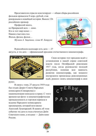 Представители отрасли констатируют — общие сборы российских
фильмов превысили 8 млрд. рублей, став
рекордными в новейшей истории. Вышло 136
российских премьер.
Профессий много,
но Прекрасней всех — кино.
Кто в этот мир попал —
Навеки счастлив стал.
Фильм, фильм, фильм…
Музыка А. Зацепина, слова Ф. Хитрука
В российском календаре есть дата — 27
августа, и эта дата — официальный праздник отечественного кинематографа.
Свою историю этот праздник ведёт с
установления в нашей стране советской
власти после Октябрьской революции
1917 года, когда руководство молодой
республики, понимая всю важность
развития кинематографа, как мощного
инструмента пропаганды революционных
идей, решило «взять кинематограф в свои
руки».
В связи с этим, 27 августа 1919 года
был издан Декрет Совета Народных
комиссаров (Совнаркома) о
национализации кинодела в стране. С этого
времени вся фото- и кинематографическая
промышленность и торговля перешла в
ведение Народного комиссариата
просвещения, который возглавлял
Анатолий Луначарский. В память об этом
событии эта дата и стала считаться Днём
Советского кино, а позднее — Днём кино
России.
24
 