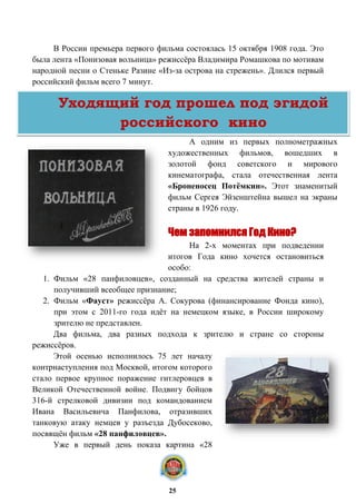 В России премьера первого фильма состоялась 15 октября 1908 года. Это
была лента «Понизовая вольница» режиссёра Владимира Ромашкова по мотивам
народной песни о Стеньке Разине «Из-за острова на стрежень». Длился первый
российский фильм всего 7 минут.
А одним из первых полнометражных
художественных фильмов, вошедших в
золотой фонд советского и мирового
кинематографа, стала отечественная лента
«Броненосец Потёмкин». Этот знаменитый
фильм Сергея Эйзенштейна вышел на экраны
страны в 1926 году.
Чем запомнился Год Кино?
На 2-х моментах при подведении
итогов Года кино хочется остановиться
особо:
1. Фильм «28 панфиловцев», созданный на средства жителей страны и
получивший всеобщее признание;
2. Фильм «Фауст» режиссёра А. Сокурова (финансирование Фонда кино),
при этом с 2011-го года идёт на немецком языке, в России широкому
зрителю не представлен.
Два фильма, два разных подхода к зрителю и стране со стороны
режиссёров.
Этой осенью исполнилось 75 лет началу
контрнаступления под Москвой, итогом которого
стало первое крупное поражение гитлеровцев в
Великой Отечественной войне. Подвигу бойцов
316-й стрелковой дивизии под командованием
Ивана Васильевича Панфилова, отразивших
танковую атаку немцев у разъезда Дубосеково,
посвящён фильм «28 панфиловцев».
Уже в первый день показа картина «28
Уходящий год прошел под эгидой
российского кино
25
 