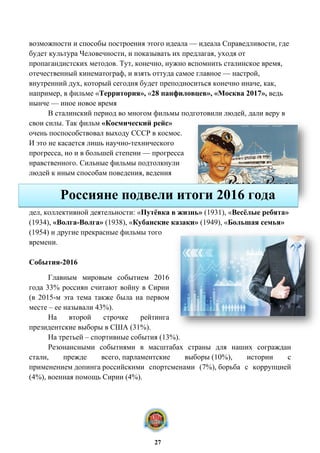 возможности и способы построения этого идеала — идеала Справедливости, где
будет культура Человечности, и показывать их предлагая, уходя от
пропагандистских методов. Тут, конечно, нужно вспомнить сталинское время,
отечественный кинематограф, и взять оттуда самое главное — настрой,
внутренний дух, который сегодня будет преподноситься конечно иначе, как,
например, в фильме «Территория», «28 панфиловцев», «Москва 2017», ведь
нынче — иное новое время
В сталинский период во многом фильмы подготовили людей, дали веру в
свои силы. Так фильм «Космический рейс»
очень поспособствовал выходу СССР в космос.
И это не касается лишь научно-технического
прогресса, но и в большей степени — прогресса
нравственного. Сильные фильмы подтолкнули
людей к иным способам поведения, ведения
дел, коллективной деятельности: «Путёвка в жизнь» (1931), «Весёлые ребята»
(1934), «Волга-Волга» (1938), «Кубанские казаки» (1949), «Большая семья»
(1954) и другие прекрасные фильмы того
времени.
События-2016
Главным мировым событием 2016
года 33% россиян считают войну в Сирии
(в 2015-м эта тема также была на первом
месте – ее называли 43%).
На второй строчке рейтинга
президентские выборы в США (31%).
На третьей – спортивные события (13%).
Резонансными событиями в масштабах страны для наших сограждан
стали, прежде всего, парламентские выборы (10%), истории с
применением допинга российскими спортсменами (7%), борьба с коррупцией
(4%), военная помощь Сирии (4%).
Россияне подвели итоги 2016 года
27
 
