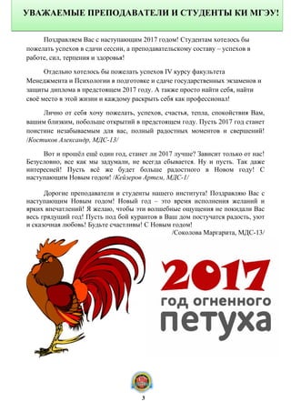 Поздравляем Вас с наступающим 2017 годом! Студентам хотелось бы
пожелать успехов в сдачи сессии, а преподавательскому составу – успехов в
работе, сил, терпения и здоровья!
Отдельно хотелось бы пожелать успехов IV курсу факультета
Менеджмента и Психологии в подготовке и сдаче государственных экзаменов и
защиты диплома в предстоящем 2017 году. А также просто найти себя, найти
своё место в этой жизни и каждому раскрыть себя как профессионал!
Лично от себя хочу пожелать, успехов, счастья, тепла, спокойствия Вам,
вашим близким, побольше открытий в предстоящем году. Пусть 2017 год станет
поистине незабываемым для вас, полный радостных моментов и свершений!
/Костиков Александр, МДС-13/
Вот и прошёл ещё один год, станет ли 2017 лучше? Зависит только от нас!
Безусловно, все как мы задумали, не всегда сбывается. Ну и пусть. Так даже
интересней! Пусть всё же будет больше радостного в Новом году! С
наступающим Новым годом! /Кейзеров Артем, МДС-1/
Дорогие преподаватели и студенты нашего института! Поздравляю Вас с
наступающим Новым годом! Новый год – это время исполнения желаний и
ярких впечатлений! Я желаю, чтобы эти волшебные ощущения не покидали Вас
весь грядущий год! Пусть под бой курантов в Ваш дом постучатся радость, уют
и сказочная любовь! Будьте счастливы! С Новым годом!
/Соколова Маргарита, МДС-13/
УВАЖАЕМЫЕ ПРЕПОДАВАТЕЛИ И СТУДЕНТЫ КИ МГЭУ!
3
 