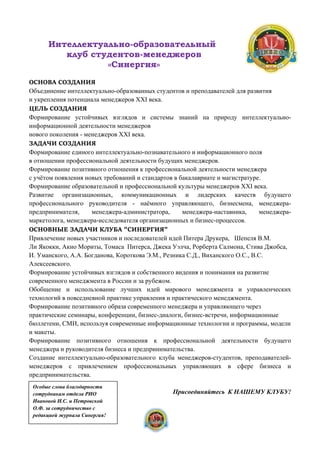 Интеллектуально-образовательный
клуб студентов-менеджеров
«Синергия»
ОСНОВА СОЗДАНИЯ
Объединение интеллектуально-образованных студентов и преподавателей для развития
и укрепления потенциала менеджеров XXI века.
ЦЕЛЬ СОЗДАНИЯ
Формирование устойчивых взглядов и системы знаний на природу интеллектуально-
информационной деятельности менеджеров
нового поколения - менеджеров XXI века.
ЗАДАЧИ СОЗДАНИЯ
Формирование единого интеллектуально-познавательного и информационного поля
в отношении профессиональной деятельности будущих менеджеров.
Формирование позитивного отношения к профессиональной деятельности менеджера
с учётом появления новых требований и стандартов в бакалавриате и магистратуре.
Формирование образовательной и профессиональной культуры менеджеров XXI века.
Развитие организационных, коммуникационных и лидерских качеств будущего
профессионального руководителя - наёмного управляющего, бизнесмена, менеджера-
предпринимателя, менеджера-администратора, менеджера-наставника, менеджера-
маркетолога, менеджера-исследователя организационных и бизнес-процессов.
ОСНОВНЫЕ ЗАДАЧИ КЛУБА "СИНЕРГИЯ"
Привлечение новых участников и последователей идей Питера Друкера, Шепеля В.М.
Ли Якокки, Акио Мориты, Томаса Питерса, Джека Уэлча, Рорберта Салмона, Стива Джобса,
И. Уманского, А.А. Богданова, Короткова Э.М., Резника С.Д., Виханского О.С., В.С.
Алексеевского.
Формирование устойчивых взглядов и собственного видения и понимания на развитие
современного менеджмента в России и за рубежом.
Обобщение и использование лучших идей мирового менеджмента и управленческих
технологий в повседневной практике управления и практического менеджмента.
Формирование позитивного образа современного менеджера и управляющего через
практические семинары, конференции, бизнес-диалоги, бизнес-встречи, информационные
бюллетени, СМИ, используя современные информационные технологии и программы, модели
и макеты.
Формирование позитивного отношения к профессиональной деятельности будущего
менеджера и руководителя бизнеса и предпринимательства.
Создание интеллектуально-образовательного клуба менеджеров-студентов, преподавателей-
менеджеров с привлечением профессиональных управляющих в сфере бизнеса и
предпринимательства.
Присоединяйтесь К НАШЕМУ КЛУБУ!
30
Особые слова благодарности
сотрудникам отдела РИО
Ивановой И.С. и Петровской
О.Ф. за сотрудничество с
редакцией журнала Синергия!
 