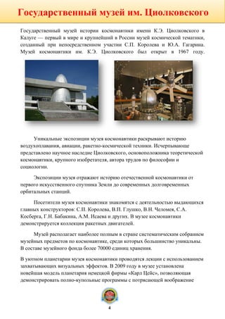Государственный музей истории космонавтики имени К.Э. Циолковского в
Калуге — первый в мире и крупнейший в России музей космической тематики,
созданный при непосредственном участии С.П. Королева и Ю.А. Гагарина.
Музей космонавтики им. К.Э. Циолковского был открыт в 1967 году.
Уникальные экспозиции музея космонавтики раскрывают историю
воздухоплавания, авиации, ракетно-космической техники. Исчерпывающе
представлено научное наследие Циолковского, основоположника теоретической
космонавтики, крупного изобретателя, автора трудов по философии и
социологии.
Экспозиции музея отражают историю отечественной космонавтики от
первого искусственного спутника Земли до современных долговременных
орбитальных станций.
Посетители музея космонавтики знакомятся с деятельностью выдающихся
главных конструкторов: С.П. Королева, В.П. Глушко, В.Н. Челомея, С.А.
Косберга, Г.Н. Бабакина, А.М. Исаева и других. В музее космонавтики
демонстрируется коллекция ракетных двигателей.
Музей располагает наиболее полным в стране систематическим собранием
музейных предметов по космонавтике, среди которых большинство уникальны.
В составе музейного фонда более 70000 единиц хранения.
В уютном планетарии музея космонавтики проводятся лекции с использованием
захватывающих визуальных эффектов. В 2009 году в музее установлена
новейшая модель планетария немецкой фирмы «Карл Цейс», позволяющая
демонстрировать полно-купольные программы с потрясающей воображение
Государственный музей им. Циолковского
4
 