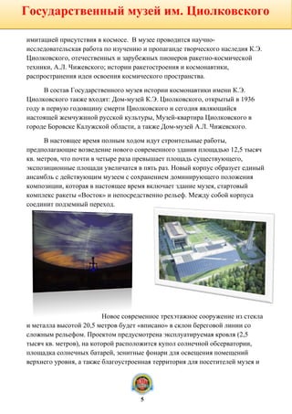 имитацией присутствия в космосе. В музее проводится научно-
исследовательская работа по изучению и пропаганде творческого наследия К.Э.
Циолковского, отечественных и зарубежных пионеров ракетно-космической
техники, А.Л. Чижевского; истории ракетостроения и космонавтики,
распространения идеи освоения космического пространства.
В состав Государственного музея истории космонавтики имени К.Э.
Циолковского также входят: Дом-музей К.Э. Циолковского, открытый в 1936
году в первую годовщину смерти Циолковского и сегодня являющийся
настоящей жемчужиной русской культуры, Музей-квартира Циолковского в
городе Боровске Калужской области, а также Дом-музей А.Л. Чижевского.
В настоящее время полным ходом идут строительные работы,
предполагающие возведение нового современного здания площадью 12,5 тысяч
кв. метров, что почти в четыре раза превышает площадь существующего,
экспозиционные площади увеличатся в пять раз. Новый корпус образует единый
ансамбль с действующим музеем с сохранением доминирующего положения
композиции, которая в настоящее время включает здание музея, стартовый
комплекс ракеты «Восток» и непосредственно рельеф. Между собой корпуса
соединит подземный переход.
Новое современное трехэтажное сооружение из стекла
и металла высотой 20,5 метров будет «вписано» в склон береговой линии со
сложным рельефом. Проектом предусмотрена эксплуатируемая кровля (2,5
тысяч кв. метров), на которой расположится купол солнечной обсерватории,
площадка солнечных батарей, зенитные фонари для освещения помещений
верхнего уровня, а также благоустроенная территория для посетителей музея и
Государственный музей им. Циолковского
5
 
