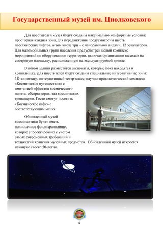горожан. С крыши и открытого пандуса на главном фасаде будет открываться
красивый вид на Яченское водохранилище.
Для посетителей музея будут созданы максимально комфортные условия:
просторная входная зона, для передвижения предусмотрены шесть
пассажирских лифтов, в том числе три – с панорамными видами, 12 эскалаторов.
Для маломобильных групп населения предусмотрен целый комплекс
мероприятий по оборудованию территории, включая организацию выходов на
смотровую площадку, расположенную на эксплуатируемой кровле.
В новом здании разместятся экспонаты, которые пока находятся в
хранилищах. Для посетителей будут созданы специальные интерактивные зоны:
3D-кинотеатр, интерактивный театр-класс, научно-приключенческий комплекс
«Космическое путешествие» с
имитацией эффектов космического
полета, обсерватория, зал космических
тренажеров. Гости смогут посетить
«Космическое кафе» с
соответствующим меню.
Обновленный музей
космонавтики будет иметь
полноценное фондохранилище,
которое спроектировано с учетом
самых современных требований и
технологий хранения музейных предметов. Обновленный музей откроется
накануне своего 50-летия.
Государственный музей им. Циолковского
6
 