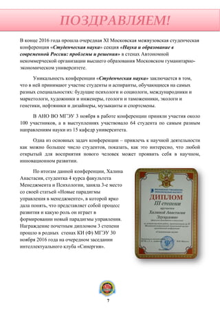 В конце 2016 года прошла очередная XI Московская межвузовская студенческая
конференция «Студенческая наука» секция «Наука и образование в
современной России: проблемы и решения» в стенах Автономной
некоммерческой организации высшего образования Московском гуманитарно-
экономическом университете.
Уникальность конференции «Студенческая наука» заключается в том,
что в ней принимают участие студенты и аспиранты, обучающиеся на самых
разных специальностях: будущие психологи и социологи, международники и
маркетологи, художники и инженеры, геологи и таможенники, экологи и
генетики, нефтяники и дизайнеры, музыканты и спортсмены.
В АНО ВО МГЭУ 3 ноября в работе конференции приняли участия около
100 участников, а в выступлениях участвовало 64 студента по самым разным
направлениям науки из 15 кафедр университета.
Одна из основных задач конференции – привлечь к научной деятельности
как можно большее число студентов, показать, как это интересно, что любой
открытый для восприятия нового человек может проявить себя в научном,
инновационном развитии.
По итогам данной конференции, Халина
Анастасия, студентка 4 курса факультета
Менеджмента и Психологии, заняла 3-е место
со своей статьей «Новые парадигмы
управления в менеджменте», в которой ярко
дала понять, что представляет собой процесс
развития и какую роль он играет в
формировании новый парадигмы управления.
Награждение почетным дипломом 3 степени
прошло в родных стенах КИ (Ф) МГЭУ 30
ноября 2016 года на очередном заседании
интеллектуального клуба «Синергия».
ПОЗДРАВЛЯЕМ!
7
 
