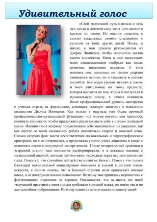 «Свой творческий путь я начала в пять
лет, когда в детском саду меня пригласили в
кружок по пению. По мнению педагога, я
сильно выделялась своими стараниями и
успехом на фоне других детей. Позже, в
школе, к нам пришли руководители из
Дворца Пионеров, чтобы пополнить состав
своего коллектива. Меня и еще нескольких
моих одноклассников отобрали как юных
артистов, подающих надежды. С того
момента мне пришлось не только усердно
заниматься пением, но и танцевать в составе
ансамбля. Благодаря урокам музыки в школе
и моей учительнице по этому предмету,
которая настояла на том, чтобы я поступила в
музыкальную школу, я начала осваивать
более профессиональный уровень мастерства
и учиться играть на фортепиано, совмещая тяжелую занятость в вокальном
коллективе Дворца Пионеров. Как только я ощутила уже более прочный
профессионально-музыкальный фундамент под моими ногами, мне пришлось
покинуть коллектив, чтобы продолжить реализовывать себя в студии эстрадной
песни. Именно там я впервые почувствовала себя максимально не уверенно, так
как вместе со мной занимались ребята значительно старше и опытней меня.
Сильно огорчал факт моего несоответствия по вокальным и хореографическим
критериям, но я не отчаивалась и продолжала упорно учить движения в танце и
исполнять песни в популярной манере вокала. После четырехлетней практики в
эстрадной студии наш коллектив расформировали, и я осталась наедине с
музыкальной школой, которая лейтмотивом проходила через все мои школьные
годы. Пожалуй, что случайностей действительно не бывает. Потому что только
благодаря максимальной концентрации внимания и усилий в детской школе
искусств, я смогла понять, что в большей степени меня привлекает именно
вокал, а не инструментальное исполнение. Поэтому мне пришлось перевестись с
фортепианного отделения на хоровое. Оказывается, что за шесть лет моей
творческой практики с меня только требовали хороший вокал, но никто так и не
дал достойного образования. Поэтому ставить голос я пошла по совету своей
Удивительный голос
8
 