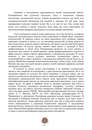 знакомой к сильнейшему преподавателю нашей музыкальной школы.
Одновременно мне случилось выступать сразу в нескольких хоровых
коллективах музыкальной школы. Самым интересным опытом для меня стал
экспериментальный смешанный хор юношей и девушек. По сей день, меня
завораживает искусное хоровое пение. Но и это еще не все. Как только мой
успех стал заметен в школе искусств, меня сразу же стали приглашать на
многочисленные конкурсы, фестивали и в составы разных ансамблей.
Уже к пятнадцати годам я точно определила, что хочу постигать элитарное
искусство академического вокала и быть уникальной в общей массе эстрадных
исполнителей. В девятом классе на моем жизненном пути возникли первые
серьезные экзамены в школе и я, по настоянию родителей, которые видели во
мне стоматолога, сдавала химию и биологию. Но артист внутри меня буйствовал
и протестовал. Я хотела прочно связать свою жизнь с музыкой и быть
профессионалом в своем деле. Понимающие родители не стали мешать и
позволили мне выйти на новый уровень, наняв профессионального педагога в
сфере вокала в нашем городе, преподающего в Калужском колледже. К этому
моменту я уже успела успешно закончить музыкальную школу, но
останавливаться в своем духовном и музыкальном развитии нельзя было ни на
минуту. Мной было принято ответственное решение, чтобы отдать этому Храму
Музыки еще три года моей жизни и освоить такой изящный деревянно-духовой
инструмент как флейта.
В отличие от детей, только поступивших и не знающих музыкальную
грамоту, мне доверили не блок-флейту, а сразу большую оркестровую. Но и эта
маленькая свирель не осталась без моего внимания: я училась играть уже на
третьем музыкальном инструменте дома в свободное время. В старших классах,
восхищаясь уникальностью моего вокала, меня пригласили защищать честь
общеобразовательной школы на городском вокальном фестивале, где я заняла
первое место. Та яркая и забойная песня из мюзикла приносит мне успех и
сегодня. Родители оказывали неоценимую поддержку, поэтому, поставив
высокую цель, мы вместе посетили множество учебных заведений столицы, а
число которых вошли ГИТИС, Московский государственный институт музыки
имени А. Г. Шнитке, МГГУ им. М.А. Шолохова, консерваторию П. И.
Чайковского и, разумеется, Российская академия музыки имени Гнесиных. В
последней я побывала большее количество раз и именно туда меня звали в
качестве флейтиста. Такая практика позволила мне еще в школьном возрасте
лично познакомиться с огромным количеством народных и заслуженных
артистов России. Пожалуй, неизгладимое впечатление на меня произвел мастер-
класс Николая Викторовича Баскова, когда тот стоял всего в нескольких метрах
от меня и делился редчайшими секретами своего мастерства.
9
 