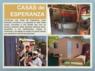 CASAS de
ESPERANZA
¡Construye una Casa de Esperanza como
empresa! ¡Involucra a tu personal en esta noble
causa! ¡Favorece a una familia que vive en
extrema pobreza! ¡Esta actividad estrecha lazos,
sensibiliza a los participantes, mejora la
motivación y el trabajo en equipo al mismo tiempo
que cambian la vida de las personas!
 