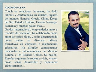ALONSO PAYAN
Couch en relaciones humanas, ha dado
talleres y conferencias en muchos lugares
del mundo: Hungría, Grecia, China, Korea
del Sur, Estados Unidos, Taiwan, Noruega,
Rumania y muchos países mas…
Orador internacional, emprendedor nato y
maestro de vocación, ha colaborado como
autor de varios blogs, y se ha desempeñado
como trainer en diversos talleres
formativos en empresas e instituciones
educativas. Ha dirigido campamentos
nacionales e internacionales en Mexico,
Europa y los Estados Unidos. Su pasión:
Enseñar a quienes le rodean a vivir, crecer,
crear, soñar, desarrollar y comunicar
efectivamente…
 
