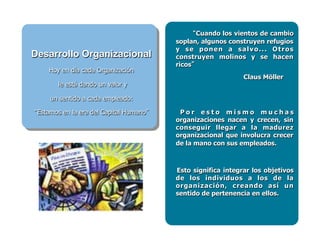 Cuando los vientos de cambio
soplan, algunos construyen refugios
y se ponen a salvo... Otros
construyen molinos y se hacen
ricos
Claus Möller
P o r e s t o m i s m o m u c h a s
organizaciones nacen y crecen, sin
conseguir llegar a la madurez
organizacional que involucra crecer
de la mano con sus empleados.
Esto significa integrar los objetivos
de los individuos a los de la
organización, creando así un
sentido de pertenencia en ellos.
Desarrollo Organizacional
Hoy en día cada Organización
le está dando un valor y
un sentido a cada empleado:
Estamos en la era del Capital Humano
 