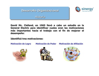 Desarrollo Organizacional
Historía
David Mc. Clelland, en 1965 llevó a cabo un estudio en la
General Electric para identificar cuales eran las motivaciones
más importantes hacia el trabajo con el fin de mejorar el
desempeño:
Identificó tres motivaciones:
Motivación de Logro Motivación de Poder Motivación de Afiliación
 