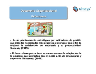 Desarrollo Organizacional
Definiciones
• Es un planteamiento estratégico por indicadores de gestión
que mide las necesidades más urgentes a intervenir con el fin de
mejorar la satisfacción del empleado y su productividad.
Sudarsky (1975).
• El desarrollo organizacional es un mecanismo de adaptación de
la empresa que interactúa con el medio a fin de dinamizarse y
supervivir Chiavenato (1998).
 