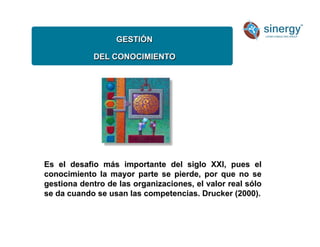 GESTIÓN
DEL CONOCIMIENTO
Es el desafio más importante del siglo XXI, pues el
conocimiento la mayor parte se pierde, por que no se
gestiona dentro de las organizaciones, el valor real sólo
se da cuando se usan las competencias. Drucker (2000).
 