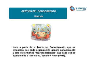 GESTIÓN DEL CONOCIMIENTO
Historía
Nace a partir de la Teoría del Conocimiento, que es
entendida que cada organización genera conocimiento
y esta va formando “representaciones” que cada vez se
ajustan más a la realidad. Venzin  Roos (1998).
 
