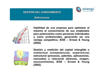 GESTIÓN DEL CONOCIMIENTO
Definiciones
Habilidad de una empresa para optimizar al
máximo el conocimiento de sus empleados
para potenciarlos como personas individuales
y como profesionales, generando así una
ventaja competitiva. IESE – Ernest  Young
(2002).
Gestión y medición del capital intangible o
intelectual (competencias, experiencia)
estructural (procesos, patentes, aplicaciones,
manuales) y relacional (alianzas, imagen,
reconocimiento). IESE – Ernest  Young
(2002).
 