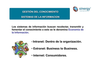 GESTIÓN DEL CONOCIMIENTO
SISTEMAS DE LA INFORMACION
Los sistemas de información buscan recolectar, transmitir y
fomentar el conocimiento a esto se le denomina Economía de
la Información.
• Intranet: Dentro de la organización.
• Extranet: Business to Business.
• Internet: Consumidores.
 