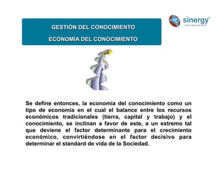 GESTIÓN DEL CONOCIMIENTO
ECONOMÍA DEL CONOCIMIENTO
Se define entonces, la economía del conocimiento como un
tipo de economía en el cual el balance entre los recursos
económicos tradicionales (tierra, capital y trabajo) y el
conocimiento, se inclinan a favor de este, a un extremo tal
que deviene el factor determinante para el crecimiento
económico, convirtiéndose en el factor decisivo para
determinar el standard de vida de la Sociedad.
 
