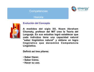 Competencias
Historia
Evolución del Concepto
A medidos del siglo XX, Noam Abraham
Chomsky, profesor del MIT creo la Teoría del
Lenguaje. En sus estudios logró establecer que
cada individuo tiene una capacidad natural
saber lingüístico natural y obtiene un logro
lingüístico que denominó Competencia
Lingüística.
Definió así tres pilares:
• Saber Hacer.
• Saber Cómo.
• Hacer su uso.
 