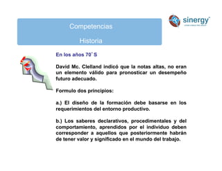 Competencias
Historia
En los años 70S
David Mc. Clelland indicó que la notas altas, no eran
un elemento válido para pronosticar un desempeño
futuro adecuado.
Formulo dos principios:
a.) El diseño de la formación debe basarse en los
requerimientos del entorno productivo.
b.) Los saberes declarativos, procedimentales y del
comportamiento, aprendidos por el individuo deben
corresponder a aquellos que posteriormente habrán
de tener valor y significado en el mundo del trabajo.
 