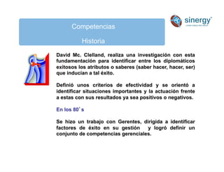 Competencias
Historia
David Mc. Clelland, realiza una investigación con esta
fundamentación para identificar entre los diplomáticos
exitosos los atributos o saberes (saber hacer, hacer, ser)
que inducían a tal éxito.
Definió unos criterios de efectividad y se orientó a
identificar situaciones importantes y la actuación frente
a estas con sus resultados ya sea positivos o negativos.
En los 80s
Se hizo un trabajo con Gerentes, dirigida a identificar
factores de éxito en su gestión y logró definir un
conjunto de competencias gerenciales.
 