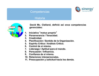 Competencias
Historia
David Mc. Clelland, definió así once competencias
gerenciales:
1. Iniciativa motuo proprio
2. Perseverancia / Tenacidad.
3. Creatividad.
4. Planificación / Sentido de la Organización.
5. Espíritu Crítico / Análisis Crítico.
6. Control de sí mismo.
7. Liderazgo / Aptitud para el mando.
8. Persuasión / Influencia.
9. Confianza de sí mismo.
10. Relaciones interpersonales.
11. Preocupación y solicitud hacia los demás.
 