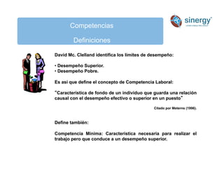 Competencias
Definiciones
David Mc. Clelland identifica los límites de desempeño:
• Desempeño Superior.
• Desempeño Pobre.
Es así que define el concepto de Competencia Laboral:
Característica de fondo de un individuo que guarda una relación
causal con el desempeño efectivo o superior en un puesto
Citado por Meterns (1996).
Define también:
Competencia Mínima: Característica necesaria para realizar el
trabajo pero que conduce a un desempeño superior.
 