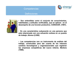 Competencias
Definiciones
• Son entendidas como el conjunto de conocimientos,
habilidades y actitudes verificables, que se aplican en el
desempeño de una función productiva. CONOCER. (1997).
• Es una característica subyacente en una persona que
esta relacionada con una actuación exitosa en un puesto
de trabajo. Alonso (2.000)
• Las competencias son un instrumento de análisis del
trabajo, construidas para dar cuenta de los intensos
cambios tecnológicos y organizacionales que registran
las empresas competitivas del nuevo milenio. Mertens
(1988).
 