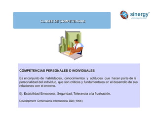 CLASES DE COMPETENCIAS
Anímico
COMPETENCIAS PERSONALES O INDIVIDUALES
Es el conjunto de habilidades, conocimientos y actitudes que hacen parte de la
personalidad del individuo, que son críticos y fundamentales en el desarrollo de sus
relaciones con el entorno.
Ej. Estabilidad Emocional, Seguridad, Tolerancia a la frustración.
Development Dimensions International DDI (1996)
 