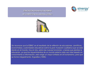 EDUCACIÓN BASADA EN NORMAS
DE COMPETENCIA LABORAL (EBNC)
Anímico
Se reconoce que la EBNC es el resultado de la reflexión de educadores, científicos,
economistas y autoridades educativas sobre la gran mutación cualitativa que se está
dando en el mundo, hoy en día, sobre las nuevas funciones y tareas que plantea la
educación, ya que los requerimientos de un mundo estaría cada vez más basado en
conocimiento e información, esto exige un mayor énfasis en el humanismo, para que
se forme integralmente. Argüelles (1996).
 