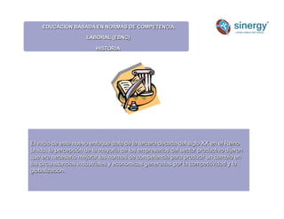 EDUCACIÓN BASADA EN NORMAS DE COMPETENCIA
LABORAL (EBNC)
HISTORIA
El inicio de este nuevo enfoque data de la tercera década del siglo XX en el Reino
Unido, la percepción de la mayoría de los empresarios del sector productivo dijeron
que era necesario mejorar las normas de competencia para producir un cambio en
las circunstancias industriales y económicas generadas por la competitividad y la
globalización.
 