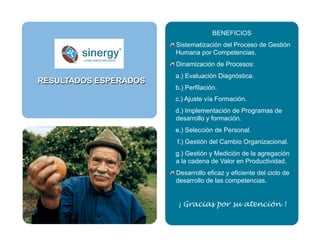 BENEFICIOS
 Sistematización del Proceso de Gestión
Humana por Competencias.
 Dinamización de Procesos:
a.) Evaluación Diagnóstica.
b.) Perfilación.
c.) Ajuste vía Formación.
d.) Implementación de Programas de
desarrollo y formación.
e.) Selección de Personal.
f.) Gestión del Cambio Organizacional.
g.) Gestión y Medición de la agregación
a la cadena de Valor en Productividad.
 Desarrollo eficaz y eficiente del ciclo de
desarrollo de las competencias.
¡ Gracias por su atención !
RESULTADOS ESPERADOS
 
