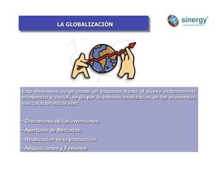 LA GLOBALIZACIÓN
Anímico
Este fenómeno surge como un esquema frente al nuevo ordenamiento
económico y social, se da por la internacionalización de las economías,
sus características son:
• Crecimiento de las inversiones.
• Aperturas de Mercados.
• Reubicación de la producción.
• Adquisiciones y Fusiones.
 