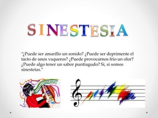 “¿Puede ser amarillo un sonido? ¿Puede ser deprimente el
tacto de unos vaqueros? ¿Puede provocarnos frío un olor?
¿Puede algo tener un sabor puntiagudo? Sí, si somos
sinestetas.”
 