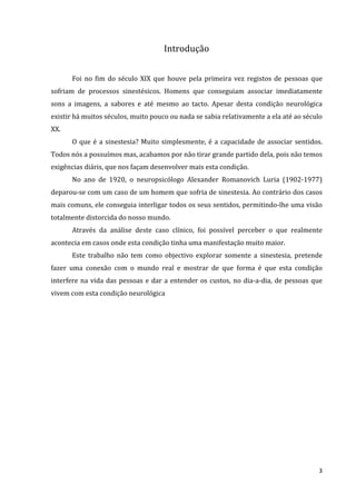 Introdução


      Foi no fim do século XIX que houve pela primeira vez registos de pessoas que
sofriam de processos sinestésicos. Homens que conseguiam associar imediatamente
sons a imagens, a sabores e até mesmo ao tacto. Apesar desta condição neurológica
existir há muitos séculos, muito pouco ou nada se sabia relativamente a ela até ao século
XX.
      O que é a sinestesia? Muito simplesmente, é a capacidade de associar sentidos.
Todos nós a possuímos mas, acabamos por não tirar grande partido dela, pois não temos
exigências diáris, que nos façam desenvolver mais esta condição.
      No ano de 1920, o neuropsicólogo Alexander Romanovich Luria (1902-1977)
deparou-se com um caso de um homem que sofria de sinestesia. Ao contrário dos casos
mais comuns, ele conseguia interligar todos os seus sentidos, permitindo-lhe uma visão
totalmente distorcida do nosso mundo.
      Através da análise deste caso clínico, foi possível perceber o que realmente
acontecia em casos onde esta condição tinha uma manifestação muito maior.
      Este trabalho não tem como objectivo explorar somente a sinestesia, pretende
fazer uma conexão com o mundo real e mostrar de que forma é que esta condição
interfere na vida das pessoas e dar a entender os custos, no dia-a-dia, de pessoas que
vivem com esta condição neurológica




                                                                                       3
 