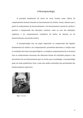A Neuropsicologia


      O principal fundamento da teoria de Luria assenta numa ciência do

comportamento humano baseada no funcionamento do cérebro. Assim, sabemos que a

partir do conhecimento do desenvolvimento e do funcionamento normal do cérebro é

possível a compreensão das alterações cerebrais, como no caso das disfunções

cognitivas e do comportamento resultantes de lesões, de doenças ou do

desenvolvimento anormal do cérebro.


      A neuropsicologia tem um papel importante na compreensão das ligações

fundamentais do cérebro e do comportamento, permitindo determinar a relação entre

os resultados dos testes neuropsicológicos e o complexo comportamento do ser humano.

Com os conhecimentos funcionais das diferentes formas de actividade psíquica e dos

mecanismos do seu funcionamento quer na norma, quer na patologia, o neuropsicólogo

pode, de modo qualificativo, levar a cabo uma análise sistemática das perturbações das

funções psíquicas superiores.




      Fig.1 - A. R. Luria




                                                                                    4
 