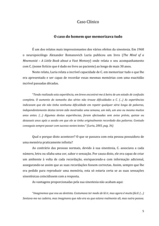 Caso Clínico


                         O caso do homem que memorizava tudo


       É um dos relatos mais impressionantes dos vários efeitos da sinestesia. Em 1968
o neuropsicólogo Alexander Romanovich Luria publicou um livro (The Mind of a
Mnemonist – A Little Book about a Vast Memory) onde relata o seu acompanhamento
com C. (nome fictício que é dado no livro ao paciente) ao longo de mais 30 anos.
       Neste relato, Luria relata a incrível capacidade de C. em memorizar tudo o que lhe
era apresentado e ser capaz de recordar essas mesmas memórias com uma exactidão
incrível passadas décadas.


       “Tendo realizado esta experiência, em breve encontrei-me à beira de um estado de confusão
completa. O aumento do tamanho das séries não trouxe dificuldades a C. (…) As experiências
indicavam que ele não tinha nenhuma dificuldade em repetir qualquer série longa de palavras,
independentemente destas terem sido mostradas uma semana, um mês, um ano ou mesmo muitos
anos antes. (…) Algumas destas experiências, foram efectuadas sem aviso prévio, quinze ou
dezasseis anos após a sessão em que ele se tinha originalmente recordado das palavras. Contudo
conseguia sempre passar com sucesso nestes testes.” (Luria, 2003, pag. 36)


       Qual o porque disto acontecer? O que se passava com esta pessoa possuidora de
uma memória praticamente infinita?
       Ao contrário das pessoas normais, devido à sua sinestesia, C. associava a cada
número, letra ou sílaba uma cor, sabor e sensação. Por causa disto, ele era capaz de criar
um ambiente à volta de cada recordação, enriquecendo-a com informação adicional,
assegurando-se assim que as suas recordações fossem correctas. Assim, sempre que lhe
era pedido para reproduzir uma memória, esta só estaria certa se as suas sensações
sinestésicas coincidissem com a resposta.
       As vantagens proporcionadas pela sua sinestesia não acabam aqui:


       “Imaginemos que vou ao dentista. Costumava ter medo de lá ir, mas agora é muito fácil. (…)
Sentava-me na cadeira, mas imaginava que não era eu que estava realmente ali, mas outra pessoa.



                                                                                               5
 