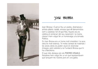 JOAN BROSSA
Joan Brossa i Cuervo fou un poeta, dramaturg i
artista plàstic català, encara que ell denominava
com a «poesia» tot el que feia. Aquest any es
celebra el centenari del seu naixement i la nostra
classe li hem volgut fer un homenatge a la Jornada
Poètica.
En Joan Brossa era un home molt sinestèsic i la seva
obra és molt extensa. Té molta varietat de materials i
les seves obres es poden veure en diversitat
d’espais, però sobretot a la Fundació Brossa que hi
ha a Barcelona.
El que més destaca són els POEMES VISUALS.
Nosaltres hem volgut fer un en que representàvem
que tanquem les nostres pors en una gàbia.
 
