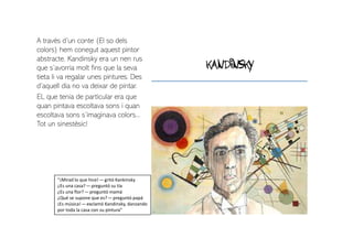 kandinsky
A través d’un conte (El so dels
colors) hem conegut aquest pintor
abstracte. Kandinsky era un nen rus
que s’avorria molt fins que la seva
tieta li va regalar unes pintures. Des
d’aquell dia no va deixar de pintar.
EL que tenia de particular era que
quan pintava escoltava sons i quan
escoltava sons s’imaginava colors...
Tot un sinestèsic!
“¡Mirad lo que hice! — gritó Kankinsky
¿Es una casa? — preguntó su tía
¿Es una flor? — preguntó mamá
¿Qué se supone que es? — preguntó papá
¡Es música! — exclamó Kandinsky, danzando
por toda la casa con su pintura”
 