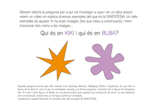 Deixem oberta la pregunta per a qui vol investigar a casa i en un altra sessió
veiem un vídeo on explica diversos exemples del que és la SINESTÈSIA. Un dels
exemples és aquest: hi ha dues imatges (les que veieu a continuació) i hem
d’associar dos noms a les imatges...
Qui és en KIKI i qui és en BUBA?
Aquesta pregunta forma part dels estudis d’un psicòleg alemany: Wolfgang Köhler. L'explicació és que tant la
forma de la lletra K, com el seu so entretallat, recorda a la forma angulosa i estrident de la figura de l’esquerra,
Kiki. En canvi l’altre figura, en Buba, té una pronunciació que suposa una consecució de sons; no una repetició,
sinó una evolució, donant lloc a una figura continua i ondulada.
L’explicació a aquest fenomen es comprèn des del concepte de SINESTÈSIA.
 