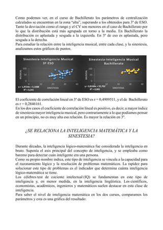 Como podemos ver, en el curso de Bachillerato los parámetros de centralización
calculados se encuentran en la zona “alta”, superando a los obtenidos para 3º de ESO.
Tanto la desviación como el rango y el CV son menores en el caso de Bachillerato por
lo que la distribución está más agrupada en torno a la media. En Bachillerato la
distribución es aplastada y sesgada a la izquierda. En 3º de eso es aplastada, pero
sesgada a la derecha.
Para estudiar la relación entre la inteligencia musical, entre cada clase, y la sinestesia,
analizamos estos gráficos de puntos.
El coeficiente de correlación lineal en 3º de ESO es r = 0,4909511, y el de Bachillerato
es r = 0,2846161.
En los dos casos el coeficiente de correlación lineal es positivo, es decir, a mayor índice
de sinestesia mayor inteligencia musical, pero contrariamente a lo que podíamos pensar
en un principio, no es muy alta esa relación. Es mayor la relación en 3º.
¿SE RELACIONA LA INTELIGENCIA MATEMÁTICA Y LA
SINESTESIA?
Durante décadas, la inteligencia lógico-matemática fue considerada la inteligencia en
bruto. Suponía el axis principal del concepto de inteligencia, y se empleaba como
baremo para detectar cuán inteligente era una persona.
Como su propio nombre indica, este tipo de inteligencia se vincula a la capacidad para
el razonamiento lógico y la resolución de problemas matemáticos. La rapidez para
solucionar este tipo de problemas es el indicador que determina cuánta inteligencia
lógico-matemática se tiene.
Los célebres test de cociente intelectual (IQ) se fundamentan en este tipo de
inteligencia y, en menor medida, en la inteligencia lingüística. Los científicos,
economistas, académicos, ingenieros y matemáticos suelen destacar en esta clase de
inteligencia.
Para saber el nivel de inteligencia matemática en los dos cursos, comparamos los
parámetros y esta es una gráfica del resultado:
y = 1,9724x + 5,1088
R² = 0,241
0
50
100
0 10 20 30 40
MUSICAL
SINESTESIA
Sinestesia-Inteligencia Musical
3º ESO
y = 0,8184x + 55,762
R² = 0,081
0
50
100
0 10 20 30 40
MUSICAL
SINESTESIA
Sinestesia-Inteligencia Musical
Bachillerato
 